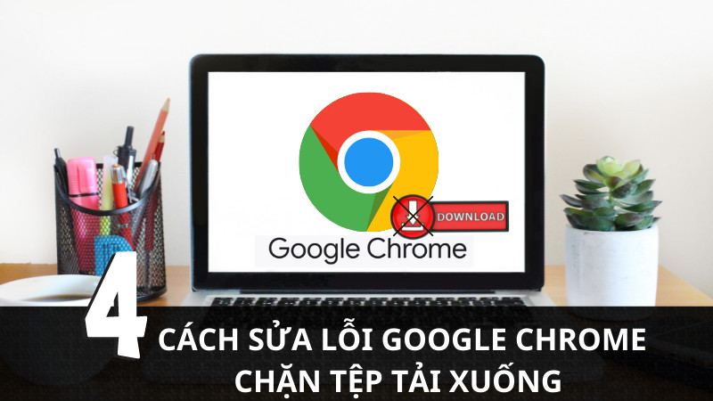 Cách sửa lỗi Google Chrome chặn file tải xuống